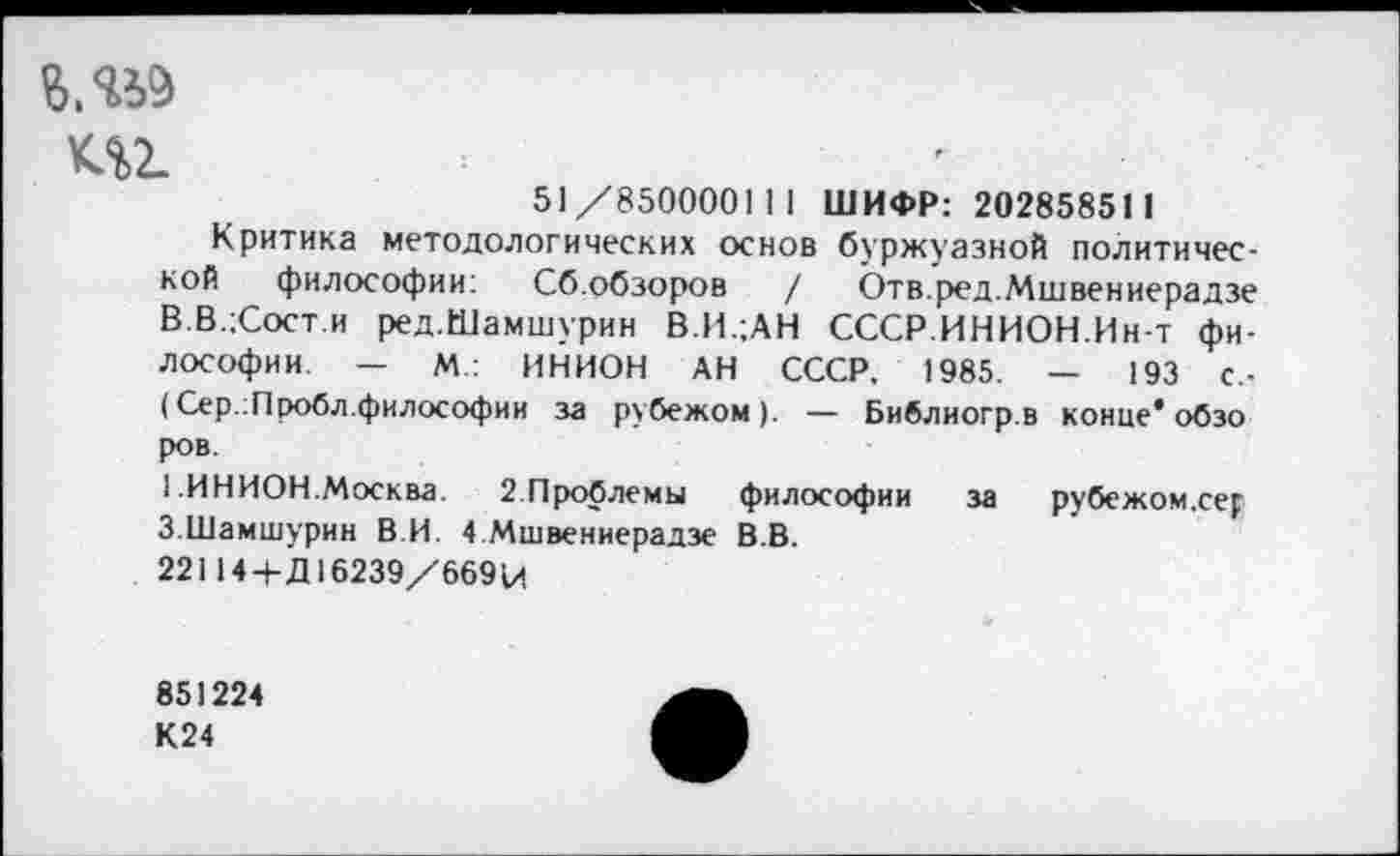 ﻿т
51 /85000011 I ШИФР: 20285851 1
Критика методологических основ буржуазной политической философии: Сб.обзоров / Ьтв.ред.Мшвениерадзе В.В.;Сост.и ред.Шамшурин В.И.;АН СССР.ИНИОН.Ин-т философии. - М.: ИНИОН АН СССР, 1985. — 193 С,-(Сер.:Пробл.философии за рубежом). — Библиогр.в конце* обзо ров.
1 ИНИОН.Москва. 2.Проблемы философии за рубежом.сер 3.Шамшурин В.И. 4 Мшвениерадзе В.В.
22114 + Д16239/66914
851224
К24